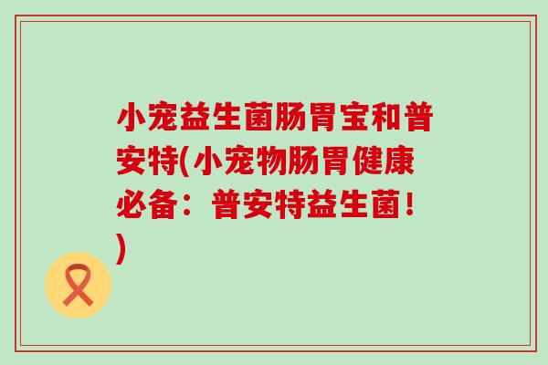小宠益生菌肠胃宝和普安特(小宠物肠胃健康必备：普安特益生菌！)
