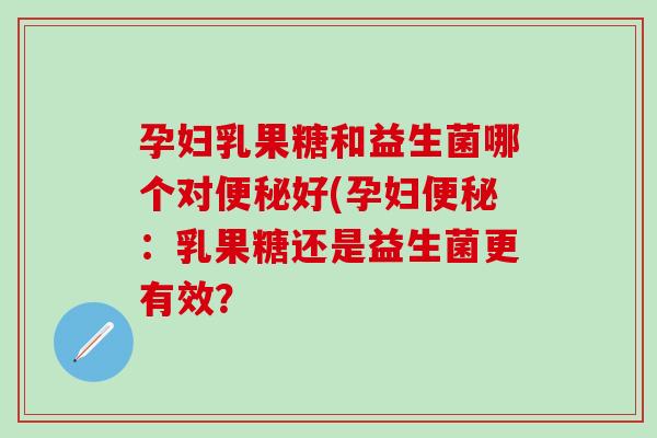 孕妇乳果糖和益生菌哪个对好(孕妇:乳果糖还是益生菌更有效? 孕妇乳果糖和益生菌哪个对好(孕妇:乳果糖还是益生菌更有效?