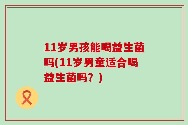11岁男孩能喝益生菌吗(11岁男童适合喝益生菌吗？)