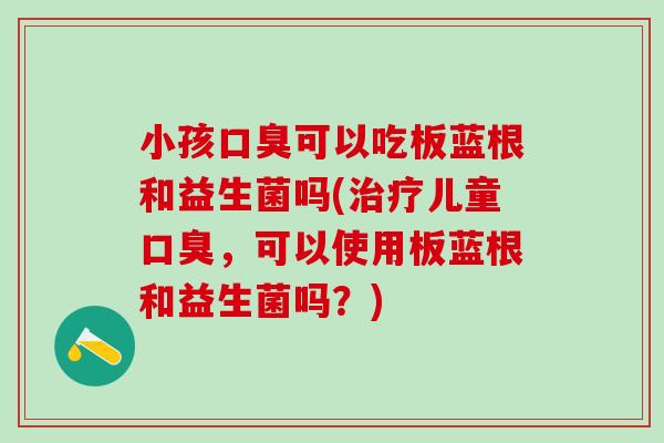 小孩可以吃板蓝根和益生菌吗(儿童,可以使用板蓝根和益生菌吗?) 小孩可以吃板蓝根和益生菌吗(儿童,可以使用板蓝根和益生菌吗?)