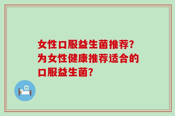 女性口服益生菌推荐？为女性健康推荐适合的口服益生菌？