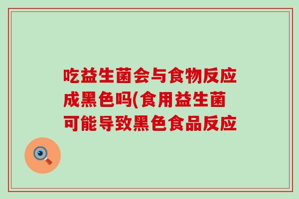 吃益生菌会与食物反应成黑色吗(食用益生菌可能导致黑色食品反应