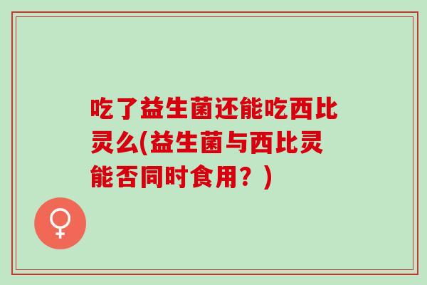 吃了益生菌还能吃西比灵么(益生菌与西比灵能否同时食用？)