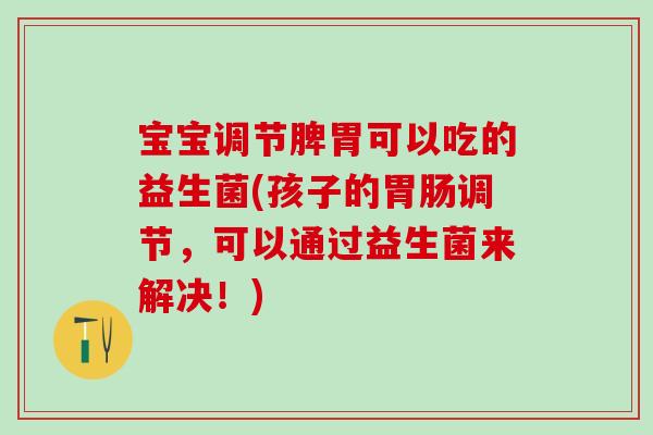 宝宝调节脾胃可以吃的益生菌(孩子的胃肠调节，可以通过益生菌来解决！)