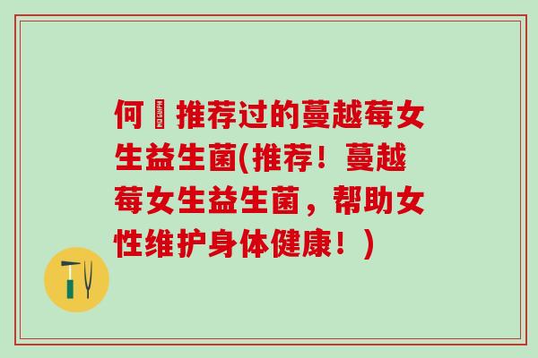何翯推荐过的蔓越莓女生益生菌(推荐！蔓越莓女生益生菌，帮助女性维护身体健康！)