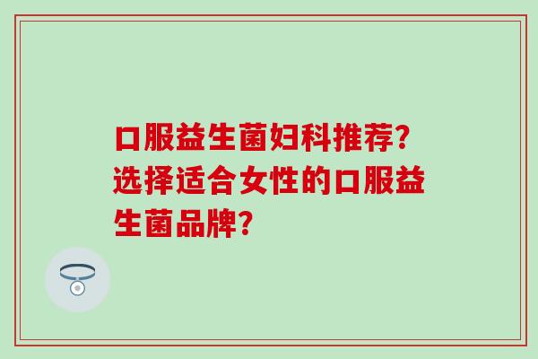 口服益生菌妇科推荐？选择适合女性的口服益生菌品牌？