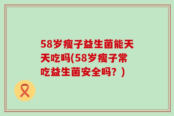 58岁瘦子益生菌能天天吃吗(58岁瘦子常吃益生菌安全吗？)