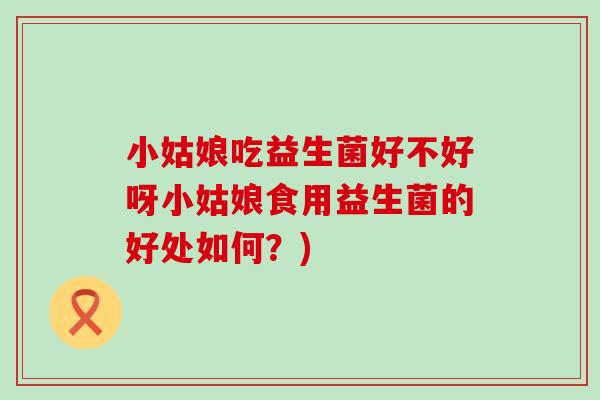 小姑娘吃益生菌好不好呀小姑娘食用益生菌的好处如何？)