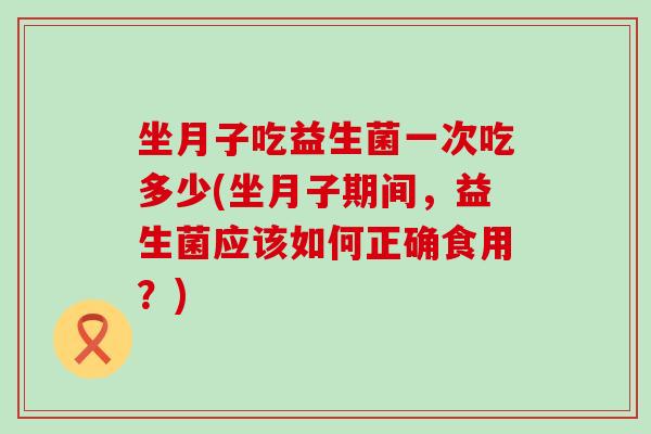 坐月子吃益生菌一次吃多少(坐月子期间，益生菌应该如何正确食用？)