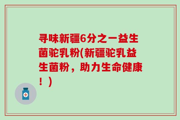 寻味新疆6分之一益生菌驼乳粉(新疆驼乳益生菌粉，助力生命健康！)