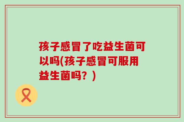 孩子感冒了吃益生菌可以吗(孩子感冒可服用益生菌吗？)