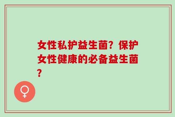女性私护益生菌？保护女性健康的必备益生菌？