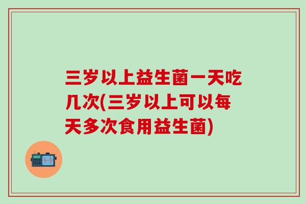 三岁以上益生菌一天吃几次(三岁以上可以每天多次食用益生菌)