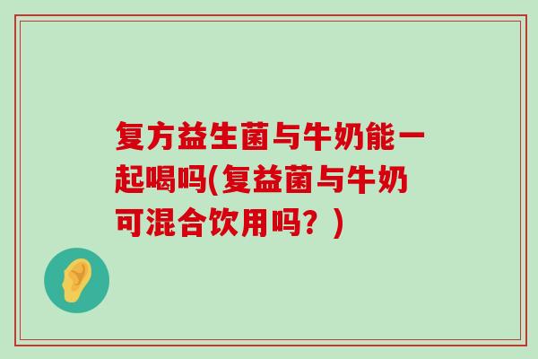 复方益生菌与牛奶能一起喝吗(复益菌与牛奶可混合饮用吗？)