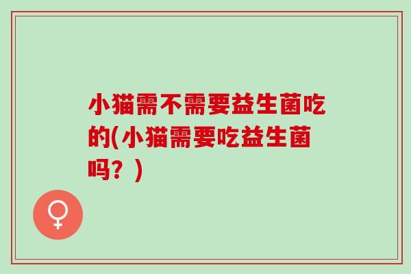 小猫需不需要益生菌吃的(小猫需要吃益生菌吗？)