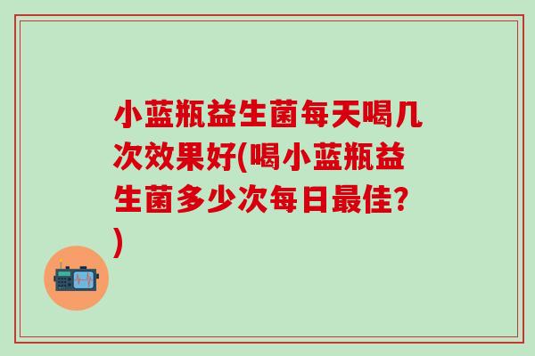 小蓝瓶益生菌每天喝几次效果好(喝小蓝瓶益生菌多少次每日最佳？)