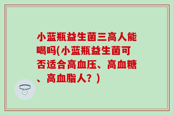 小蓝瓶益生菌三高人能喝吗(小蓝瓶益生菌可否适合高血压、高血糖、高血脂人？)