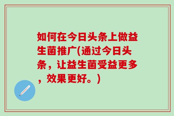 如何在今日头条上做益生菌推广(通过今日头条，让益生菌受益更多，效果更好。)