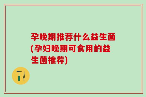 孕晚期推荐什么益生菌(孕妇晚期可食用的益生菌推荐)