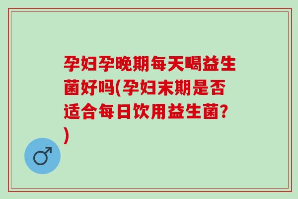 孕妇孕晚期每天喝益生菌好吗(孕妇末期是否适合每日饮用益生菌？)