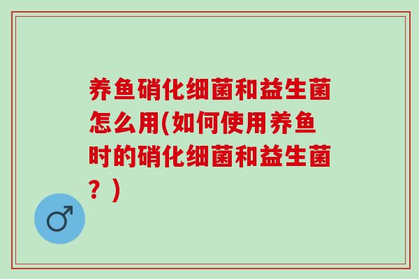 养鱼硝化细菌和益生菌怎么用(如何使用养鱼时的硝化细菌和益生菌？)