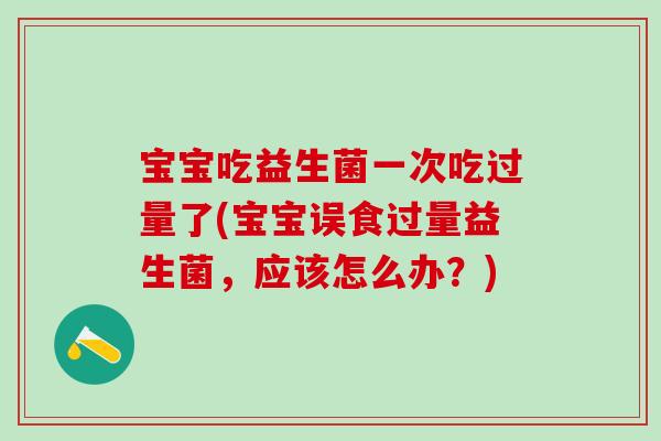 宝宝吃益生菌一次吃过量了(宝宝误食过量益生菌，应该怎么办？)