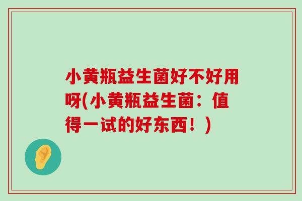 小黄瓶益生菌好不好用呀(小黄瓶益生菌：值得一试的好东西！)