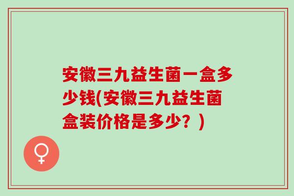 安徽三九益生菌一盒多少钱(安徽三九益生菌盒装价格是多少？)