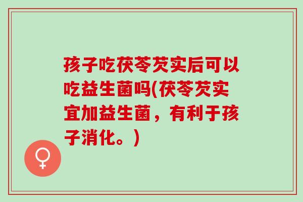 孩子吃茯苓芡实后可以吃益生菌吗(茯苓芡实宜加益生菌，有利于孩子消化。)