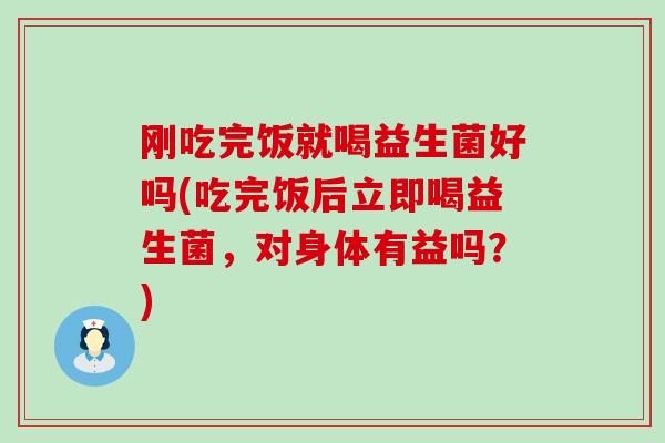 刚吃完饭就喝益生菌好吗(吃完饭后立即喝益生菌，对身体有益吗？)