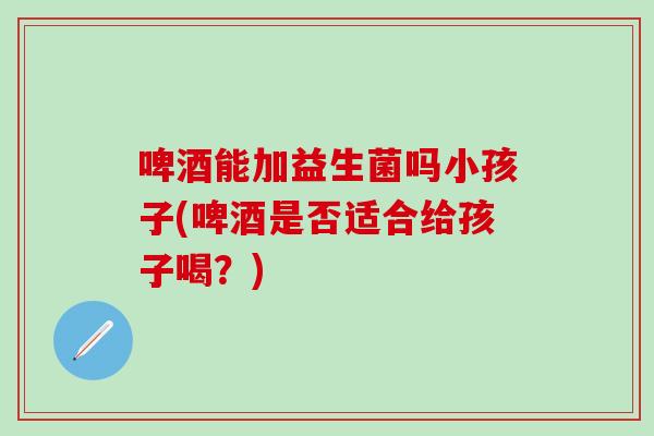 啤酒能加益生菌吗小孩子(啤酒是否适合给孩子喝？)