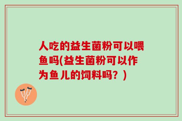 人吃的益生菌粉可以喂鱼吗(益生菌粉可以作为鱼儿的饲料吗？)