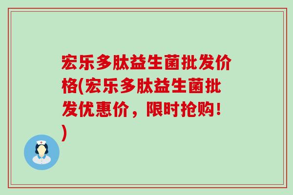 宏乐多肽益生菌批发价格(宏乐多肽益生菌批发优惠价，限时抢购！)
