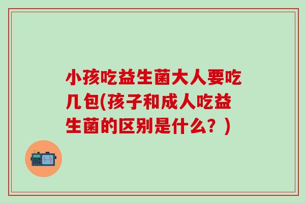 小孩吃益生菌大人要吃几包(孩子和成人吃益生菌的区别是什么？)