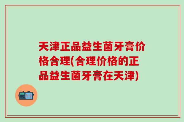 天津正品益生菌牙膏价格合理(合理价格的正品益生菌牙膏在天津)