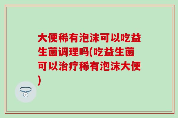 大便稀有泡沫可以吃益生菌调理吗(吃益生菌可以治疗稀有泡沫大便)