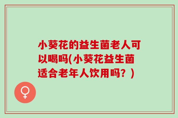 小葵花的益生菌老人可以喝吗(小葵花益生菌适合老年人饮用吗？)
