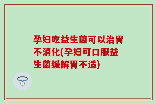 孕妇吃益生菌可以治胃不消化(孕妇可口服益生菌缓解胃不适)