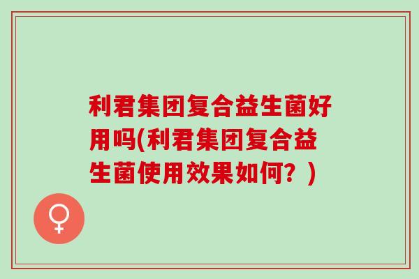 利君集团复合益生菌好用吗(利君集团复合益生菌使用效果如何？)