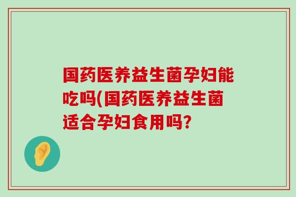 国药医养益生菌孕妇能吃吗(国药医养益生菌适合孕妇食用吗？