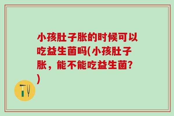 小孩肚子胀的时候可以吃益生菌吗(小孩肚子胀，能不能吃益生菌？)