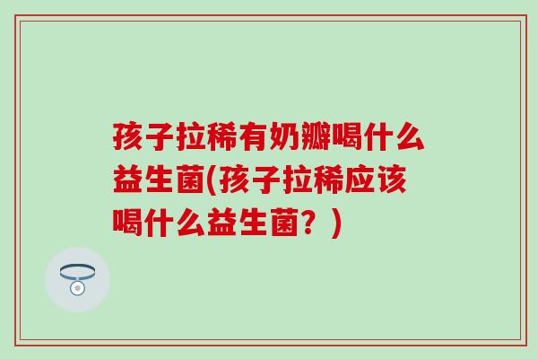 孩子拉稀有奶瓣喝什么益生菌(孩子拉稀应该喝什么益生菌？)