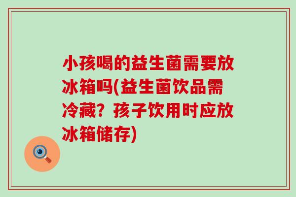 小孩喝的益生菌需要放冰箱吗(益生菌饮品需冷藏？孩子饮用时应放冰箱储存)