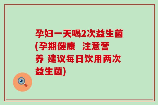 孕妇一天喝2次益生菌(孕期健康  注意营养 建议每日饮用两次益生菌)