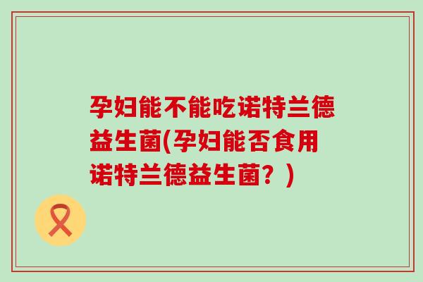 孕妇能不能吃诺特兰德益生菌(孕妇能否食用诺特兰德益生菌?) 孕妇能不能吃诺特兰德益生菌(孕妇能否食用诺特兰德益生菌?)