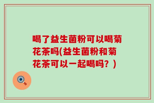 喝了益生菌粉可以喝菊花茶吗(益生菌粉和菊花茶可以一起喝吗？)