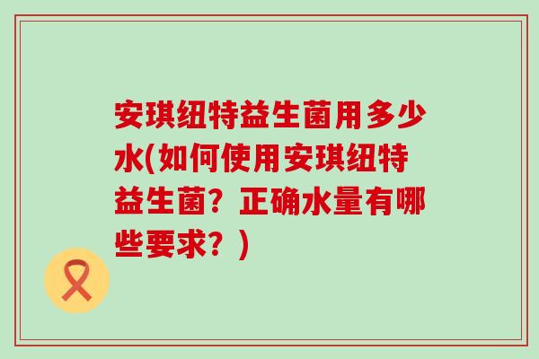 安琪纽特益生菌用多少水(如何使用安琪纽特益生菌？正确水量有哪些要求？)