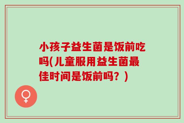 小孩子益生菌是饭前吃吗(儿童服用益生菌佳时间是饭前吗?) 小孩子益生菌是饭前吃吗(儿童服用益生菌佳时间是饭前吗?)