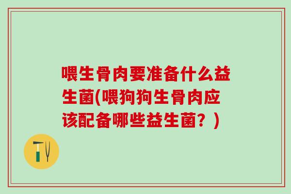 喂生骨肉要准备什么益生菌(喂狗狗生骨肉应该配备哪些益生菌？)