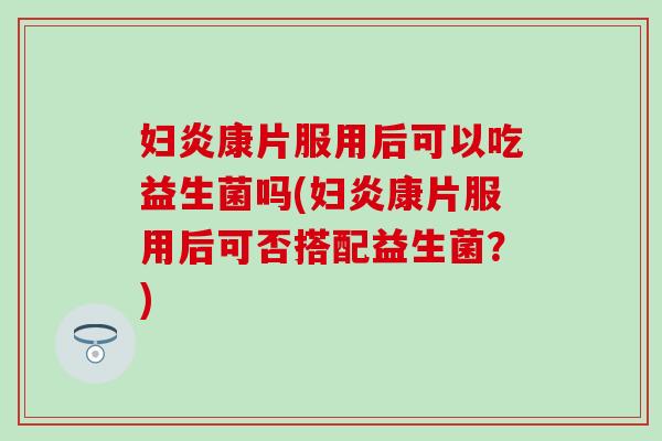 妇炎康片服用后可以吃益生菌吗(妇炎康片服用后可否搭配益生菌？)